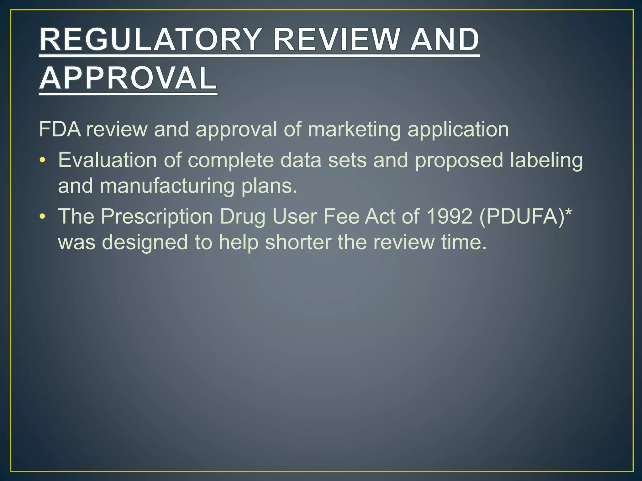 FDA review and approval of marketing application
• Evaluation of complete data sets and proposed labeling
and manufacturing plans.
• The Prescription Drug User Fee Act of 1992 (PDUFA)*
was designed to help shorter the review time.
 