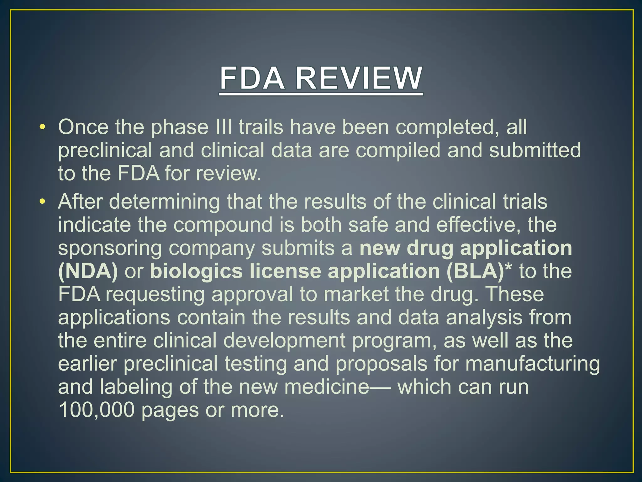 • Once the phase III trails have been completed, all
preclinical and clinical data are compiled and submitted
to the FDA for review.
• After determining that the results of the clinical trials
indicate the compound is both safe and effective, the
sponsoring company submits a new drug application
(NDA) or biologics license application (BLA)* to the
FDA requesting approval to market the drug. These
applications contain the results and data analysis from
the entire clinical development program, as well as the
earlier preclinical testing and proposals for manufacturing
and labeling of the new medicine— which can run
100,000 pages or more.
 