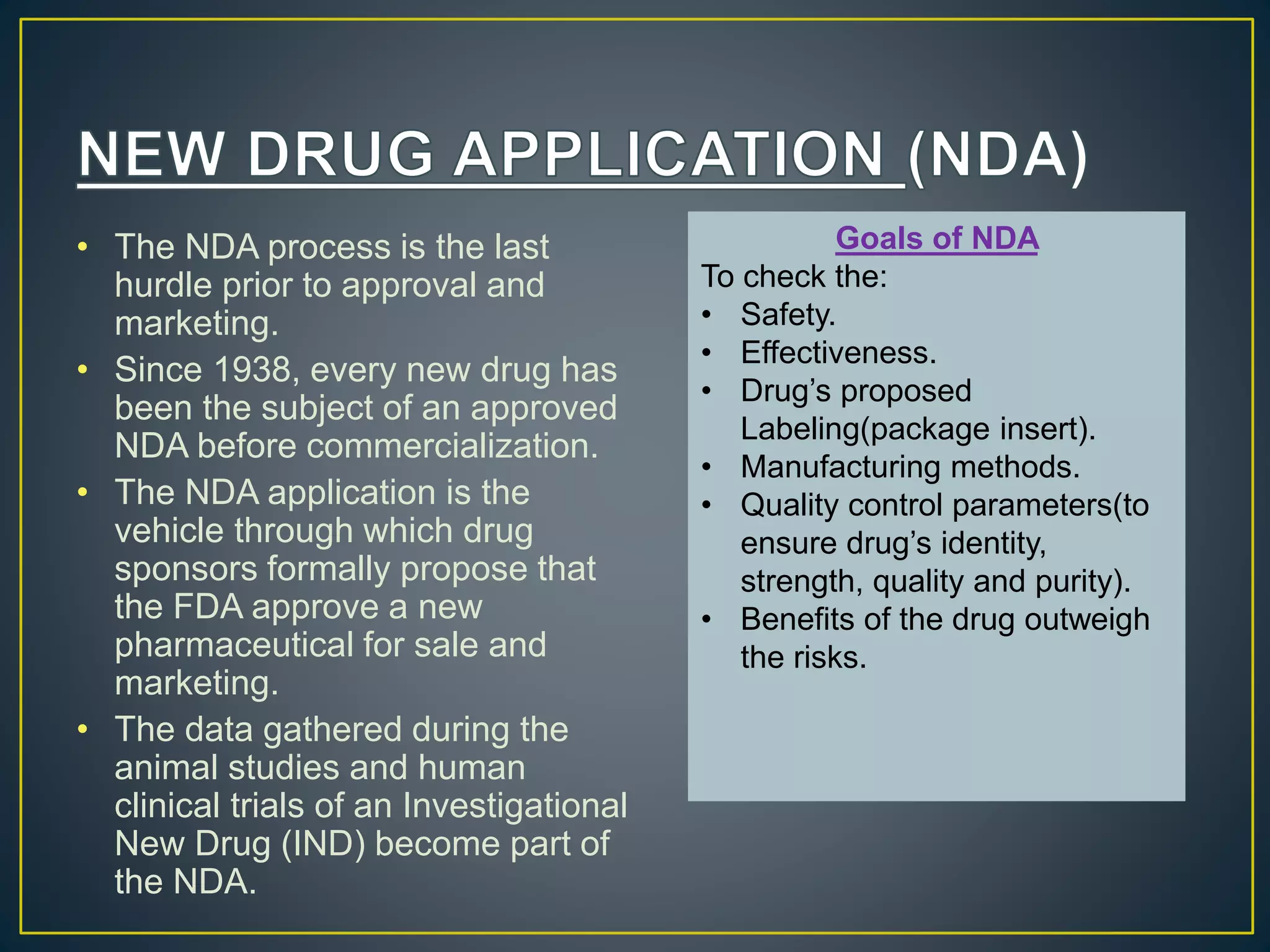 • The NDA process is the last
hurdle prior to approval and
marketing.
• Since 1938, every new drug has
been the subject of an approved
NDA before commercialization.
• The NDA application is the
vehicle through which drug
sponsors formally propose that
the FDA approve a new
pharmaceutical for sale and
marketing.
• The data gathered during the
animal studies and human
clinical trials of an Investigational
New Drug (IND) become part of
the NDA.
Goals of NDA
To check the:
• Safety.
• Effectiveness.
• Drug’s proposed
Labeling(package insert).
• Manufacturing methods.
• Quality control parameters(to
ensure drug’s identity,
strength, quality and purity).
• Benefits of the drug outweigh
the risks.
 