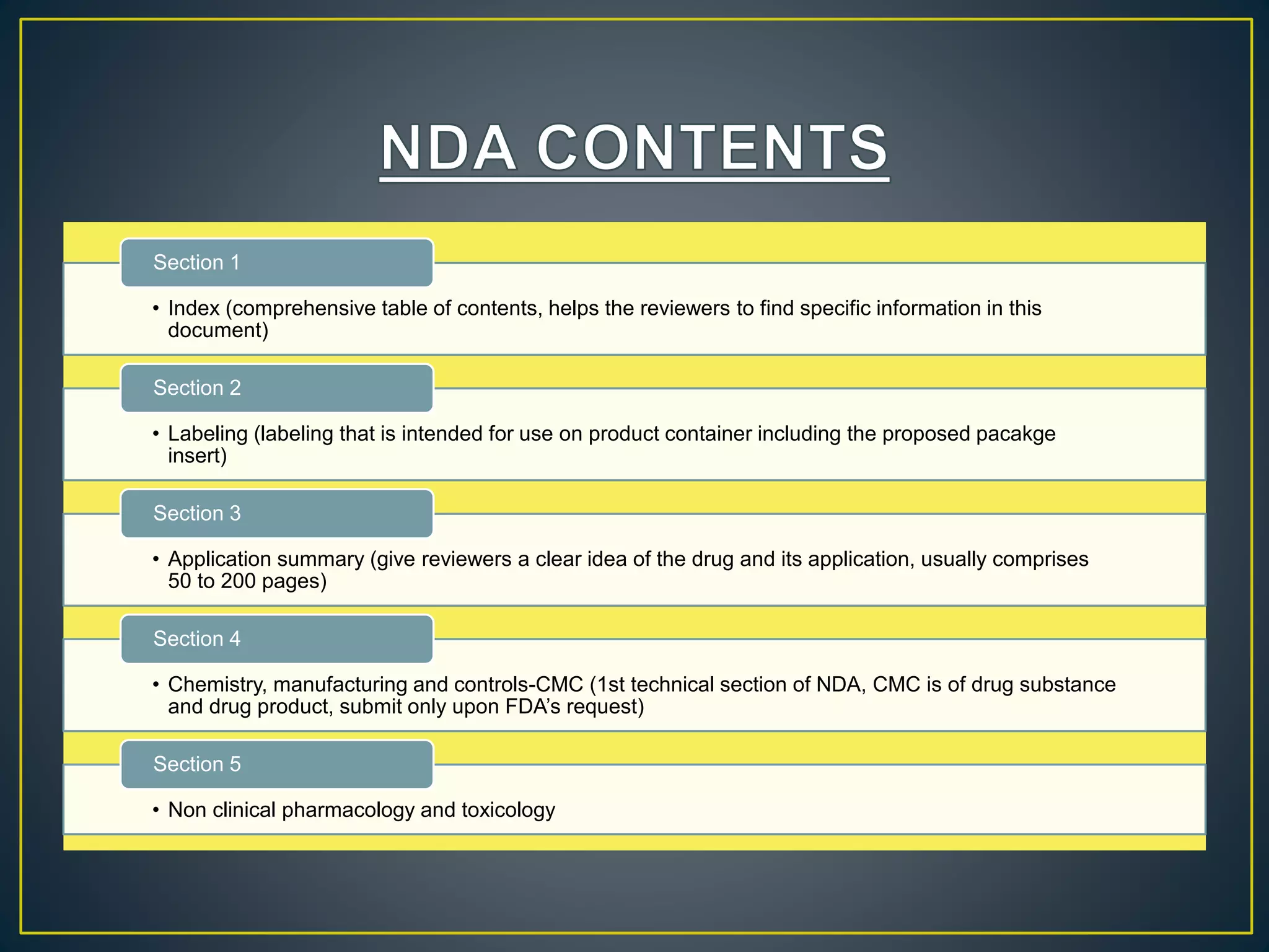 • Index (comprehensive table of contents, helps the reviewers to find specific information in this
document)
Section 1
• Labeling (labeling that is intended for use on product container including the proposed pacakge
insert)
Section 2
• Application summary (give reviewers a clear idea of the drug and its application, usually comprises
50 to 200 pages)
Section 3
• Chemistry, manufacturing and controls-CMC (1st technical section of NDA, CMC is of drug substance
and drug product, submit only upon FDA’s request)
Section 4
• Non clinical pharmacology and toxicology
Section 5
 