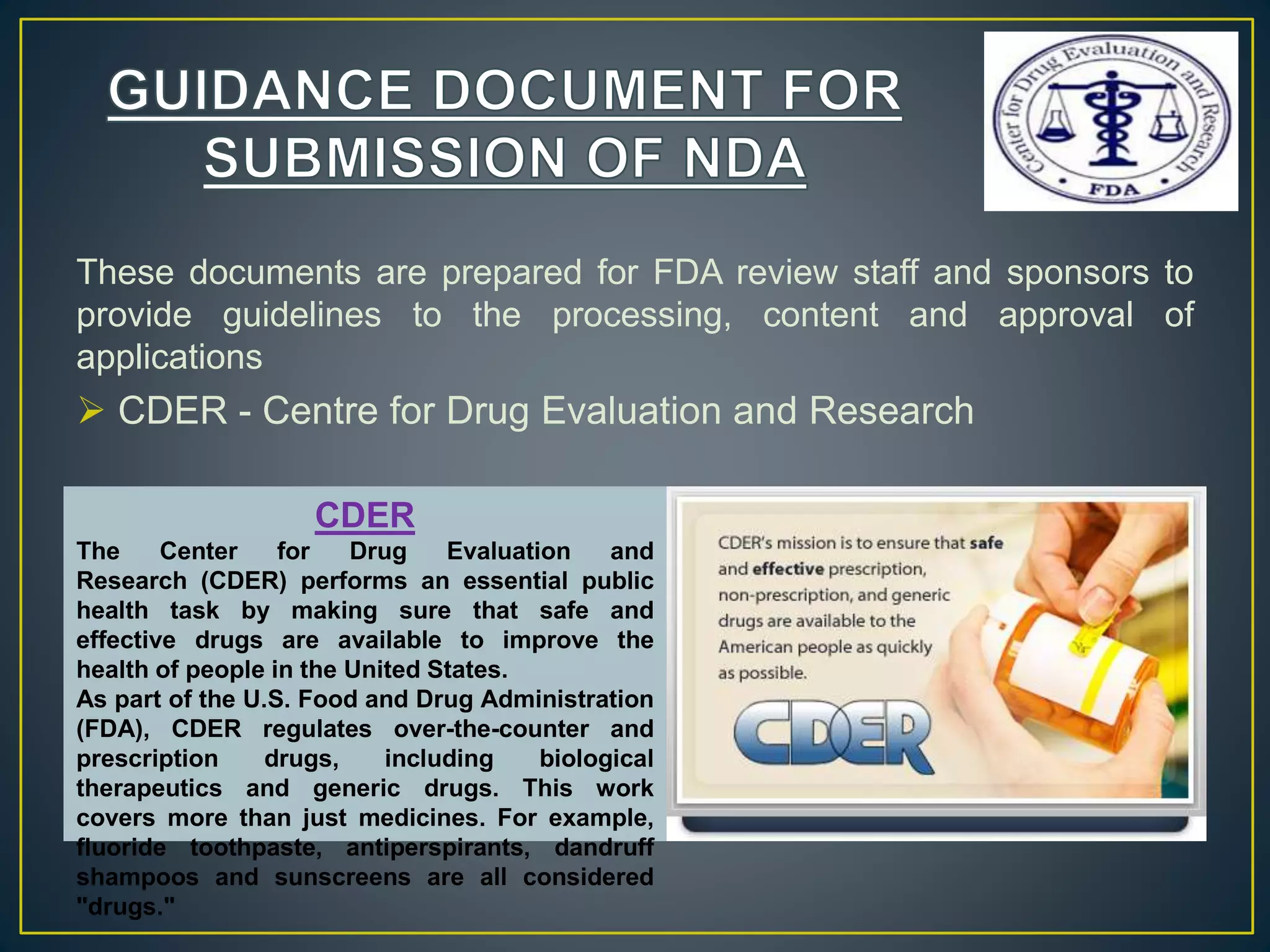 These documents are prepared for FDA review staff and sponsors to
provide guidelines to the processing, content and approval of
applications
 CDER - Centre for Drug Evaluation and Research
CDER
The Center for Drug Evaluation and
Research (CDER) performs an essential public
health task by making sure that safe and
effective drugs are available to improve the
health of people in the United States.
As part of the U.S. Food and Drug Administration
(FDA), CDER regulates over-the-counter and
prescription drugs, including biological
therapeutics and generic drugs. This work
covers more than just medicines. For example,
fluoride toothpaste, antiperspirants, dandruff
shampoos and sunscreens are all considered
"drugs."
 
