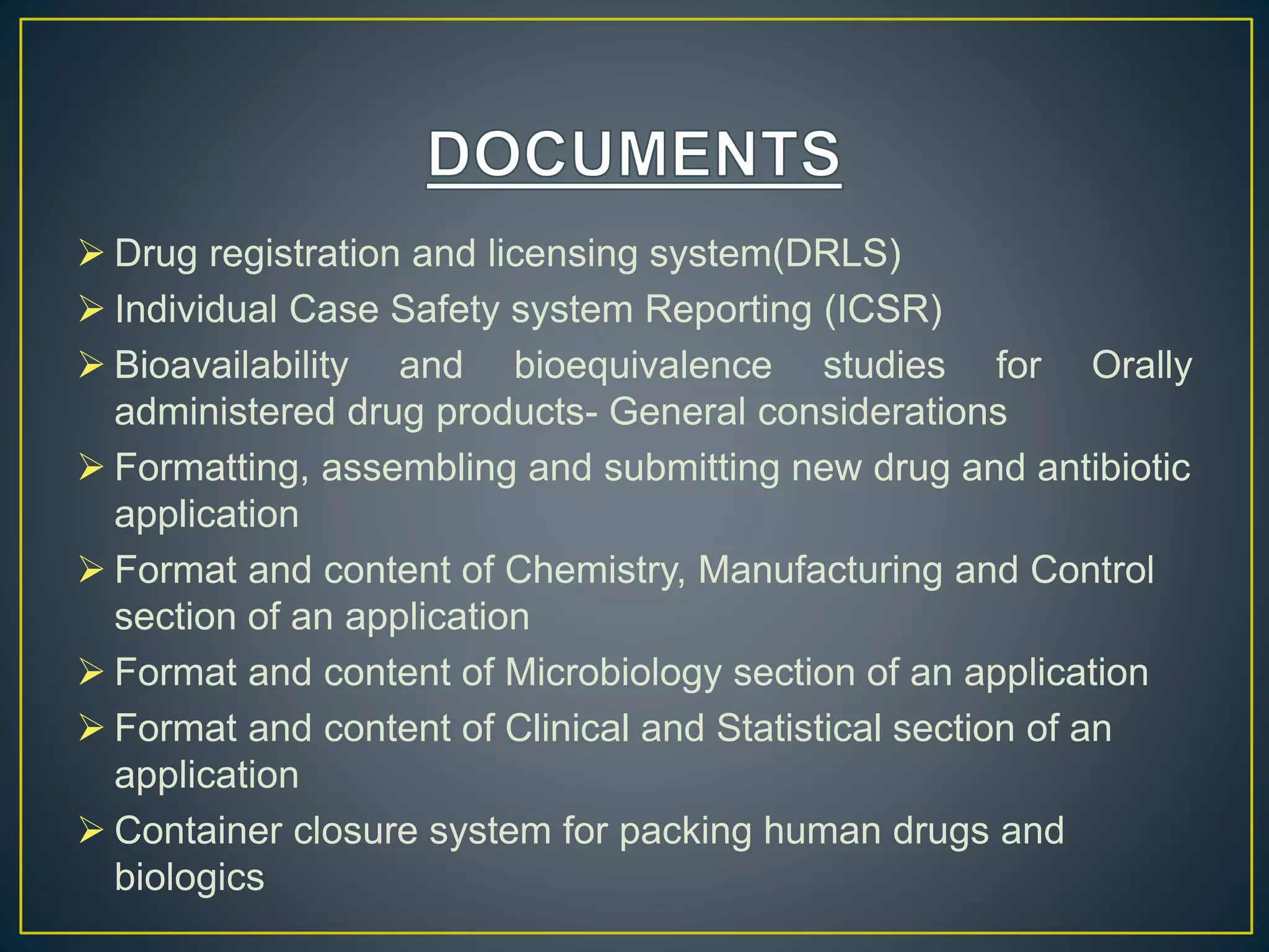  Drug registration and licensing system(DRLS)
 Individual Case Safety system Reporting (ICSR)
 Bioavailability and bioequivalence studies for Orally
administered drug products- General considerations
 Formatting, assembling and submitting new drug and antibiotic
application
 Format and content of Chemistry, Manufacturing and Control
section of an application
 Format and content of Microbiology section of an application
 Format and content of Clinical and Statistical section of an
application
 Container closure system for packing human drugs and
biologics
 