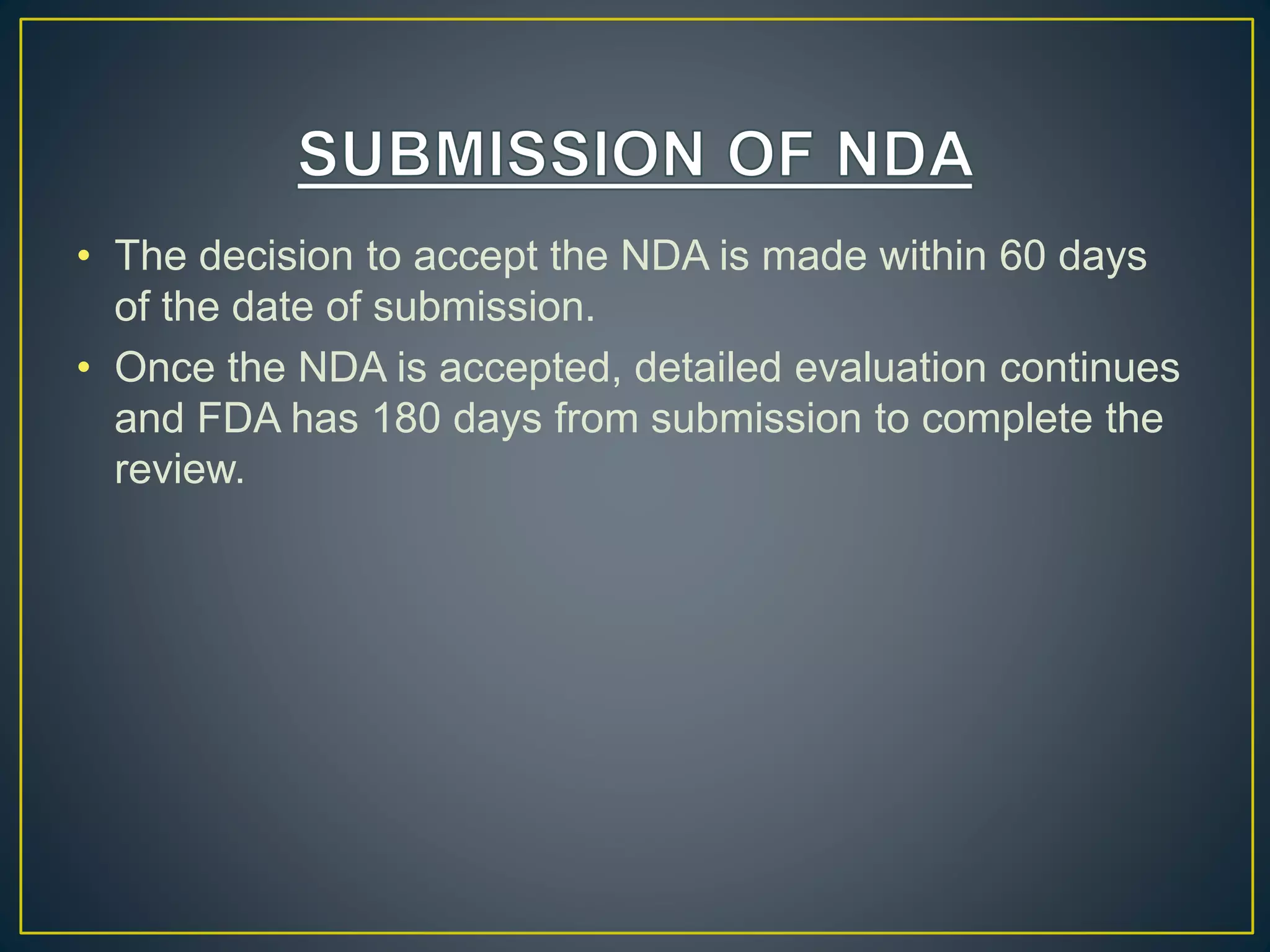 • The decision to accept the NDA is made within 60 days
of the date of submission.
• Once the NDA is accepted, detailed evaluation continues
and FDA has 180 days from submission to complete the
review.
 