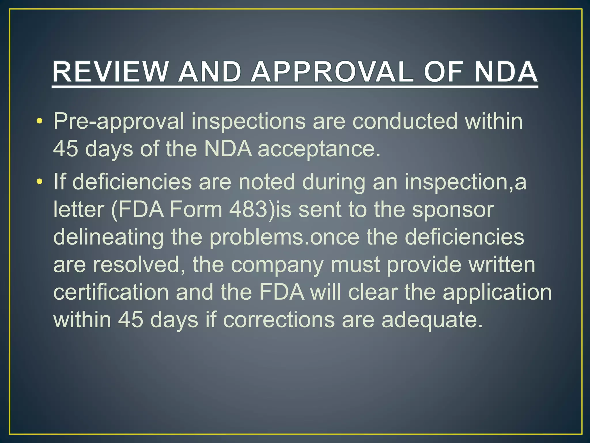 • Pre-approval inspections are conducted within
45 days of the NDA acceptance.
• If deficiencies are noted during an inspection,a
letter (FDA Form 483)is sent to the sponsor
delineating the problems.once the deficiencies
are resolved, the company must provide written
certification and the FDA will clear the application
within 45 days if corrections are adequate.
 