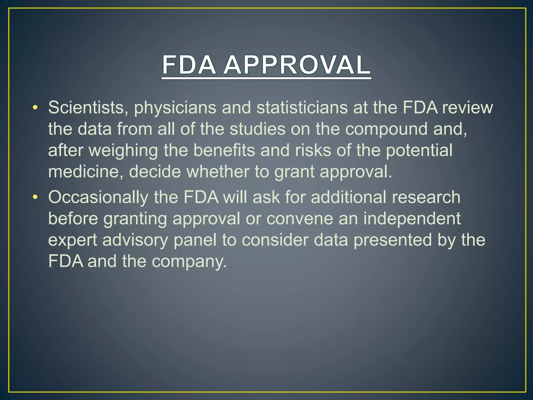 • Scientists, physicians and statisticians at the FDA review
the data from all of the studies on the compound and,
after weighing the benefits and risks of the potential
medicine, decide whether to grant approval.
• Occasionally the FDA will ask for additional research
before granting approval or convene an independent
expert advisory panel to consider data presented by the
FDA and the company.
 