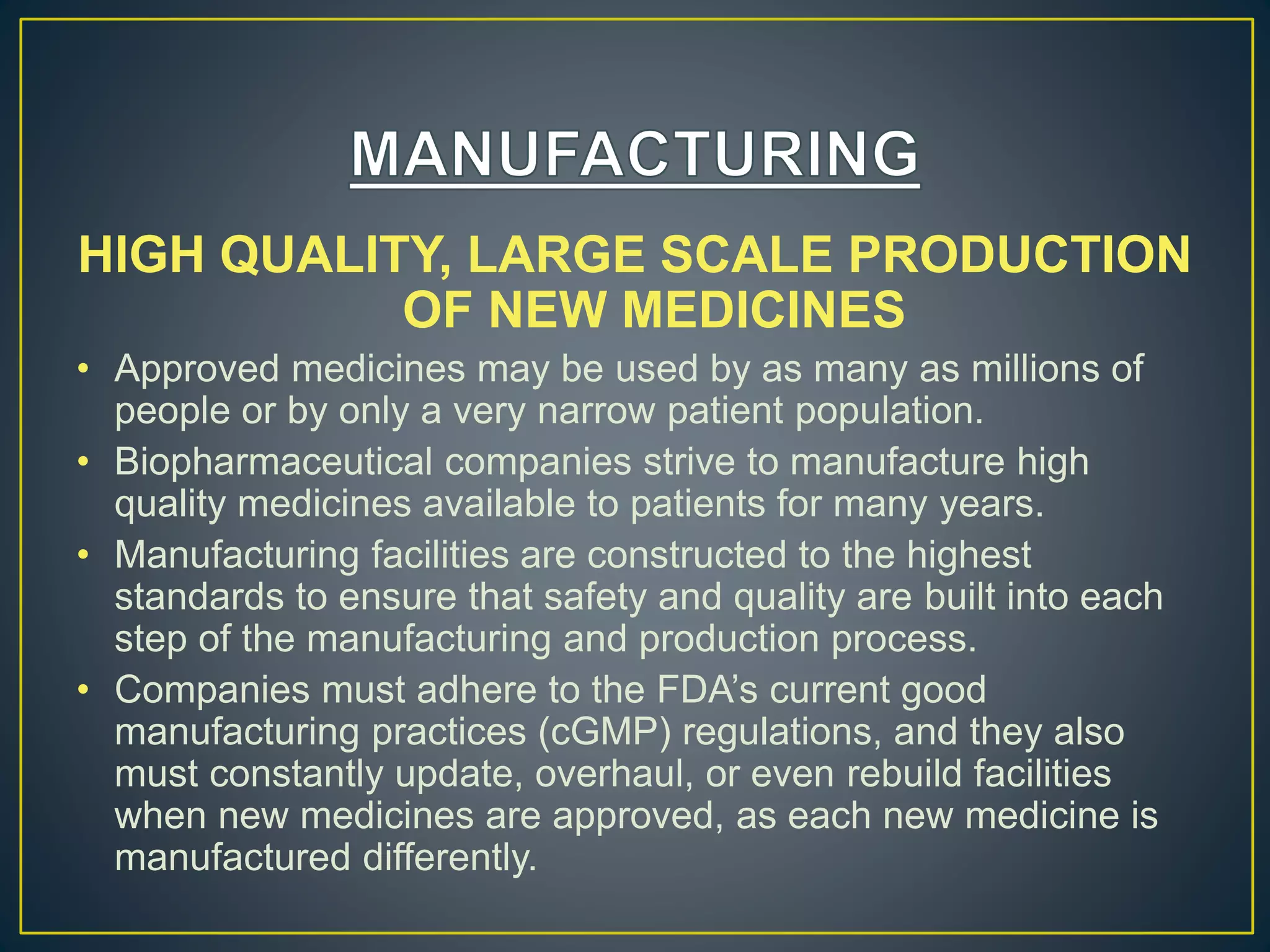 HIGH QUALITY, LARGE SCALE PRODUCTION
OF NEW MEDICINES
• Approved medicines may be used by as many as millions of
people or by only a very narrow patient population.
• Biopharmaceutical companies strive to manufacture high
quality medicines available to patients for many years.
• Manufacturing facilities are constructed to the highest
standards to ensure that safety and quality are built into each
step of the manufacturing and production process.
• Companies must adhere to the FDA’s current good
manufacturing practices (cGMP) regulations, and they also
must constantly update, overhaul, or even rebuild facilities
when new medicines are approved, as each new medicine is
manufactured differently.
 