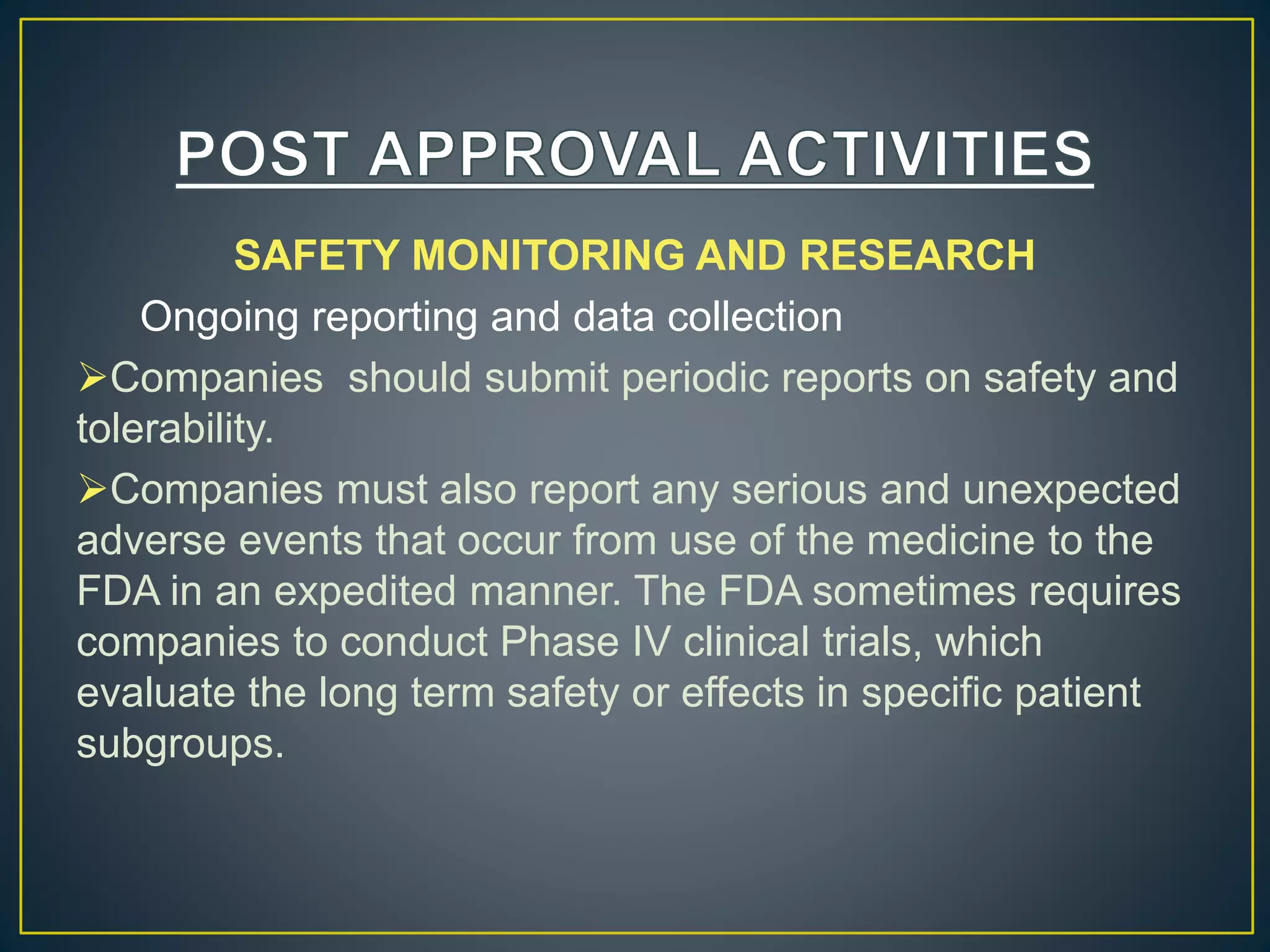 SAFETY MONITORING AND RESEARCH
Ongoing reporting and data collection
Companies should submit periodic reports on safety and
tolerability.
Companies must also report any serious and unexpected
adverse events that occur from use of the medicine to the
FDA in an expedited manner. The FDA sometimes requires
companies to conduct Phase IV clinical trials, which
evaluate the long term safety or effects in specific patient
subgroups.
 