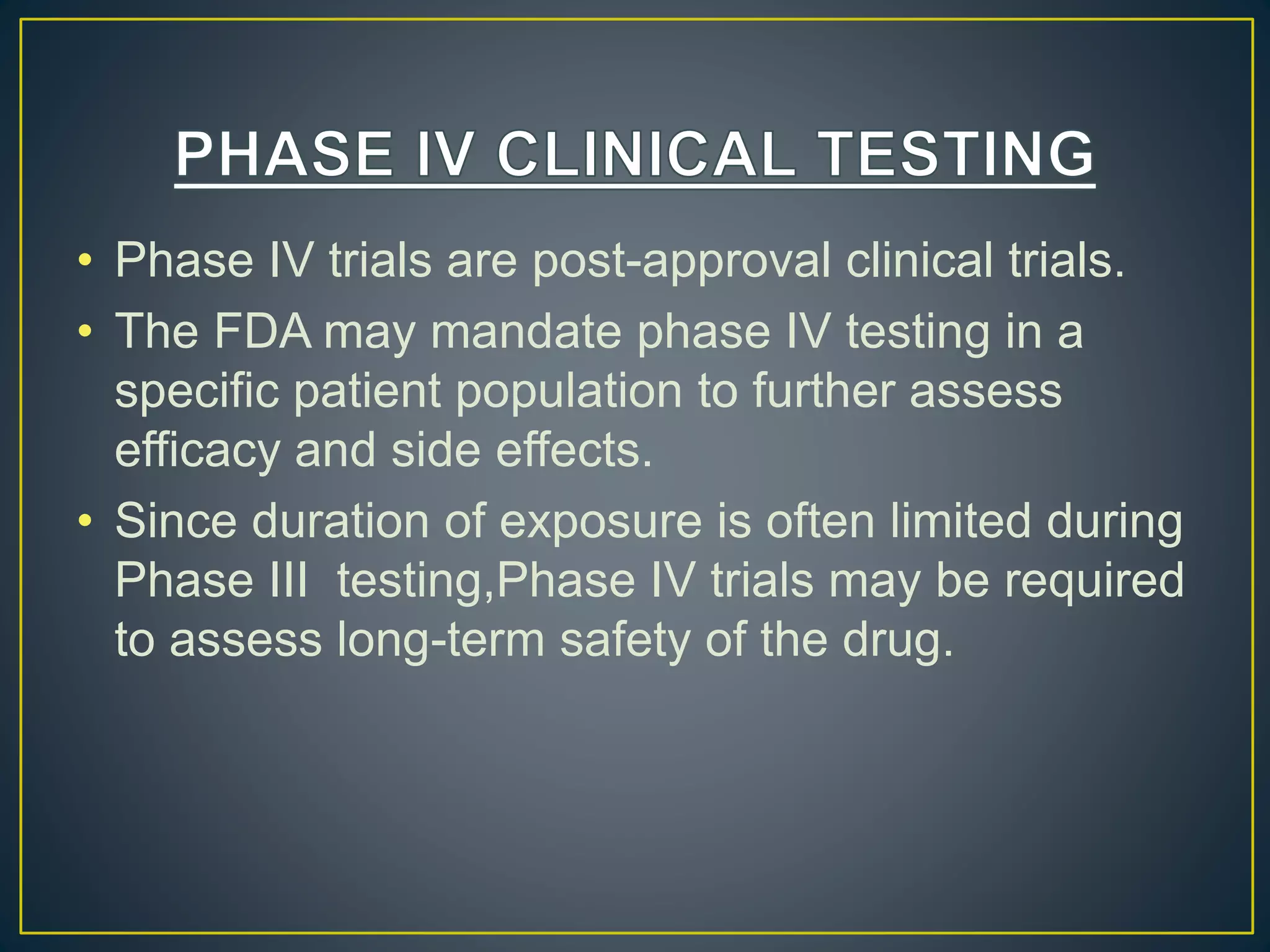 • Phase IV trials are post-approval clinical trials.
• The FDA may mandate phase IV testing in a
specific patient population to further assess
efficacy and side effects.
• Since duration of exposure is often limited during
Phase III testing,Phase IV trials may be required
to assess long-term safety of the drug.
 