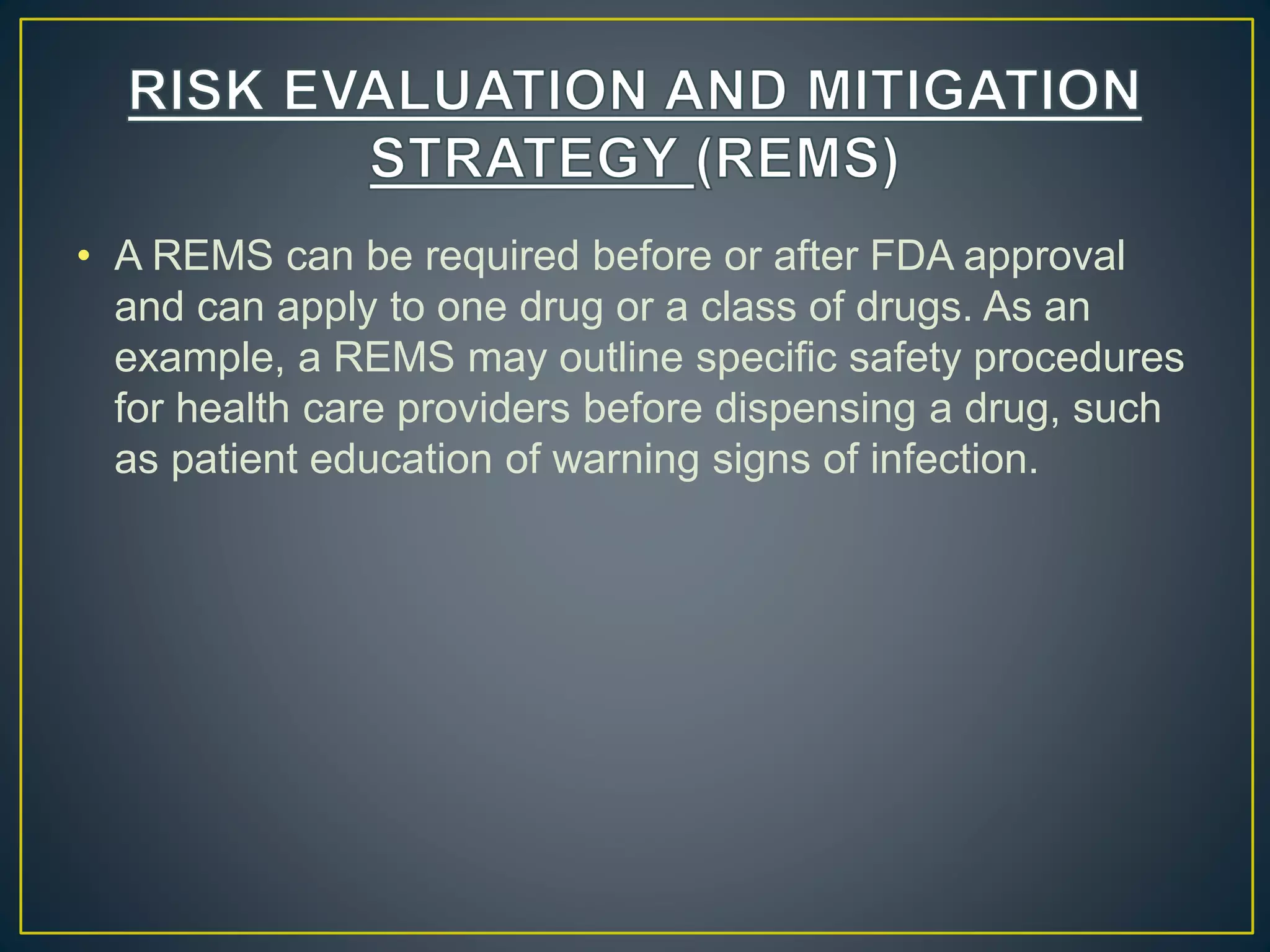 • A REMS can be required before or after FDA approval
and can apply to one drug or a class of drugs. As an
example, a REMS may outline specific safety procedures
for health care providers before dispensing a drug, such
as patient education of warning signs of infection.
 