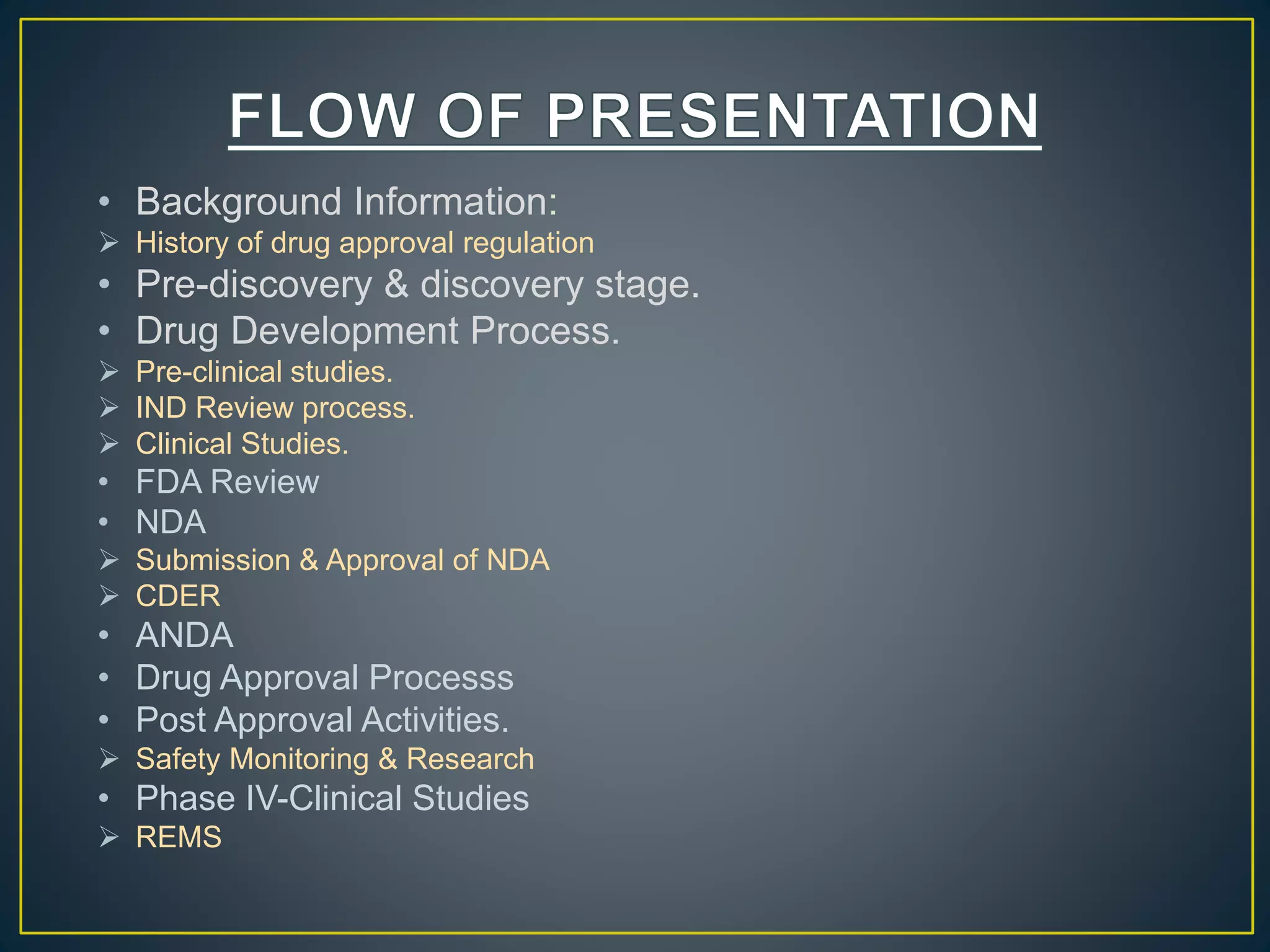 • Background Information:
 History of drug approval regulation
• Pre-discovery & discovery stage.
• Drug Development Process.
 Pre-clinical studies.
 IND Review process.
 Clinical Studies.
• FDA Review
• NDA
 Submission & Approval of NDA
 CDER
• ANDA
• Drug Approval Processs
• Post Approval Activities.
 Safety Monitoring & Research
• Phase IV-Clinical Studies
 REMS
 
