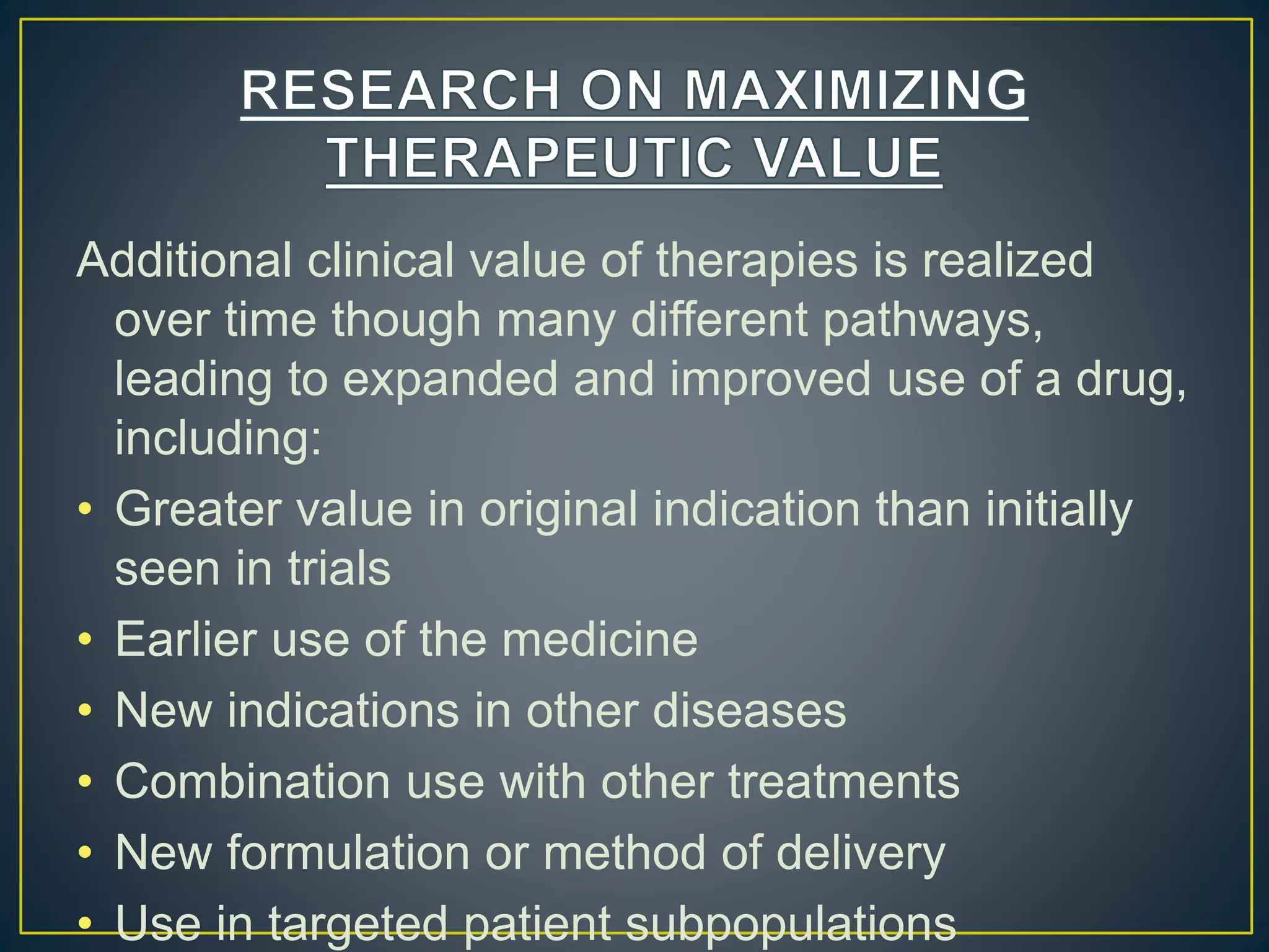 Additional clinical value of therapies is realized
over time though many different pathways,
leading to expanded and improved use of a drug,
including:
• Greater value in original indication than initially
seen in trials
• Earlier use of the medicine
• New indications in other diseases
• Combination use with other treatments
• New formulation or method of delivery
• Use in targeted patient subpopulations
 