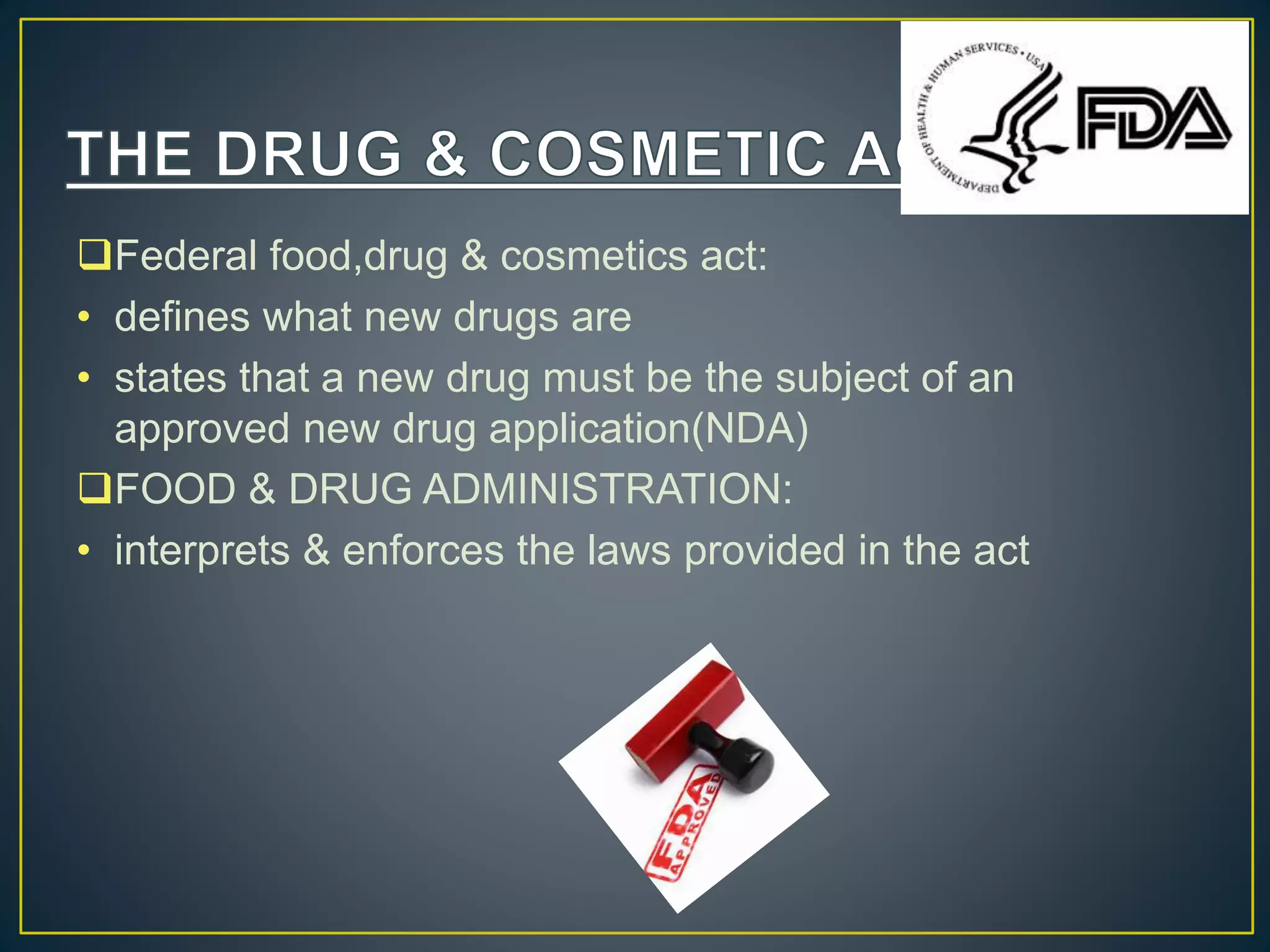 Federal food,drug & cosmetics act:
• defines what new drugs are
• states that a new drug must be the subject of an
approved new drug application(NDA)
FOOD & DRUG ADMINISTRATION:
• interprets & enforces the laws provided in the act
 