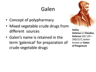 Galen
• Concept of polypharmacy
• Mixed vegetable crude drugs from
                                        Aelius
  different sources                     Galenus or Claudius
• Galen’s name is retained in the       Galenus (AD 129 –
                                        200/217), better
  term ‘galenical’ for preparation of   known as Galen
                                        of Pergamum
  crude vegetable drugs
 