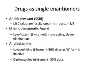 Drugs as single enantiomers
• Antidepressant (SSRI)
  – (S) Citalopram (escitalopram) :   dose,   S/E
• Chemotherapeutic Agent
  – Levofloxacin (l –isomer): more active, slower
    elimination
• Antihistamine
  – Levocetirizine (l-isomer): 50% dose as ‘d’ form is
    inactive
  – Desloratadine (d-isomer) : 50% dose
 