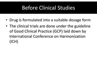 Before Clinical Studies
• Drug is formulated into a suitable dosage form
• The clinical trials are done under the guideline
  of Good Clinical Practice (GCP) laid down by
  International Conference on Harmonization
  (ICH)
 