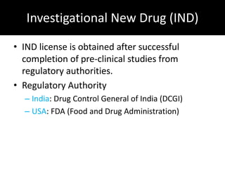 Investigational New Drug (IND)

• IND license is obtained after successful
  completion of pre-clinical studies from
  regulatory authorities.
• Regulatory Authority
  – India: Drug Control General of India (DCGI)
  – USA: FDA (Food and Drug Administration)
 