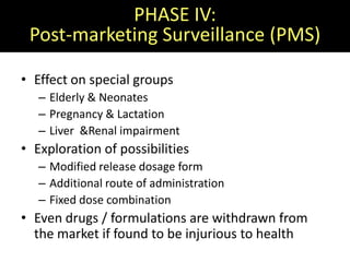 PHASE IV:
 Post-marketing Surveillance (PMS)

• Effect on special groups
   – Elderly & Neonates
   – Pregnancy & Lactation
   – Liver &Renal impairment
• Exploration of possibilities
   – Modified release dosage form
   – Additional route of administration
   – Fixed dose combination
• Even drugs / formulations are withdrawn from
  the market if found to be injurious to health
 