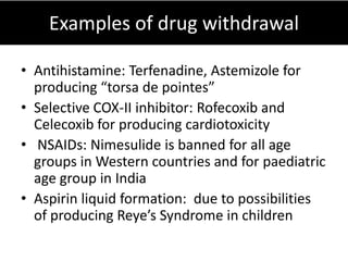 Examples of drug withdrawal

• Antihistamine: Terfenadine, Astemizole for
  producing “torsa de pointes”
• Selective COX-II inhibitor: Rofecoxib and
  Celecoxib for producing cardiotoxicity
• NSAIDs: Nimesulide is banned for all age
  groups in Western countries and for paediatric
  age group in India
• Aspirin liquid formation: due to possibilities
  of producing Reye’s Syndrome in children
 
