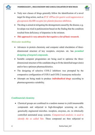 PHARMACOLOGY-I_ DRUG DISCOVERY AND CLINICAL EVALUATION OF NEW DRUGS
4 Rishita Patel_IICP
• Truly new classes of drugs generally follow the identification of a novel
target for drug action, such as H+
K+
ATPase for gastric acid suppression or
glycoprotein IIa/IIIb receptor for platelet function inhibition.
• The drug is aimed at mitigating the derangement caused by the disease, e.g.
levodopa was tried in parkinsonism based on the finding that the condition
resulted from deficiency of dopamine in the striatum.
• This approach is very attractive but requires a lot of basic research.
Molecular modelling
• Advances in protein chemistry and computer aided elucidation of three-
dimensional structure of key receptors, enzymes. etc. has permitted
designing of targeted compounds.
• Suitable computer programmes are being used to optimise the three-
dimensional structure of the candidate drug to fit the identified target site(s)
and/or have optimum pharmacokinetics.
• The designing of selective COX-2 inhibitors wus prompted by the
comparative configuration of COX-I and COX-2 isoenzyme molecules
• Attempts are being made to produce individualised drugs according to
pharmacogenomics suitability.
Combinatorial chemistry
• Chemical groups are combined in a random manner to yield innumerable
compounds and subjected to high-throughput screening on cells,
genetically engineered microbes. receptors, enzymes, etc. in robotically
controlled automated assay systems. Computerized analysis; is used to
identify the so called 'hits. These compound arc then subjected to
 