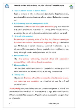 PHARMACOLOGY-I_ DRUG DISCOVERY AND CLINICAL EVALUATION OF NEW DRUGS
6 Rishita Patel_IICP
3. Tests on animal models of human disease
Such as seizures in rats, spontaneously (genetically) hypertensive rats,
experimental tuberculosis in mouse, alloxan induced diabetes in rat or dog,
etc.
4. Confirmatory tests and analogous activities
Compounds found active are taken up for detailed study by more elaborate
tests which confirm and characterise the activity. Other related activities,
e.g. antipyretic and anti-inflammatory activity in an analgesic are tested.
5. Systemic pharmacology
Irrespective of the primary action of the drug, its effects on major organ
systems such as nervous, cardiovascular, respiratory, renal, g.i.t are worked
out. Mechanism of action, including additional mechanisms. e.g. 
adrenergic blockade, calcium channel blockade, nitro-vasodilatation, etc.
in a  adrenergic blocker antihypertensive, are elucidated.
6. Quantitative tests
The dose-response relationship, maximal effect and comparative
potency/efficacy with existing drugs is ascertained.
7. Pharmacokinetics
The absorption, volume of distribution, metabolism, excretion, pattern of
tissue distribution and plasma half-life of' the drug are quantified.
8. Toxicity tests
The aim is to determine safety of the compound in at least 2 animal species.
one rodent and one nonrodent. e.g. mouse/rat and dog by oral and
parenteral routes.
Acute toxicity: Single escalating closes are given to small groups of animals that
are observed for oven effects and mortality for 1- 3 days. The dose which kills
50% animals (LD50) is calculated. Organ toxicity is examined by histopathology
on all animals.
 
