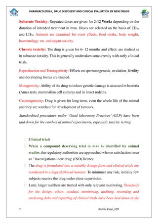 PHARMACOLOGY-I_ DRUG DISCOVERY AND CLINICAL EVALUATION OF NEW DRUGS
7 Rishita Patel_IICP
Subacute Toxicity: Repeated doses are given for 2-12 Weeks depending on the
duration of intended treatment in man. Doses are selected on the basis of ED50
and LD50. Animals are examined for overt effects, food intake, body weight,
haematology. etc. and organ toxicity.
Chronic toxicity: The drug is given for 6- 12 months and effect; are studied as
in subacute toxicity. This is generally undertaken concurrently with early clinical
trials.
Reproduction and Teratogenicity: Effects on spermatogenesis, ovulation, fertility
and developing foetus are studied.
Mutagenicity: Ability of the drug to induce genetic damage is assessed in bacteria
(Ames test), mammalian cell cultures and in intact rodents.
Carcinogenicity: Drug is given for long-term, even the whole life of the animal
and they are watched for development of tumours.
Standardised procedures under ‘Good laboratory Practices’ (GLP) have been
laid down for the conduct of animal experiments, especially toxicity testing.
 Clinical trials
 When a compound deserving trial in man is identified by animal
studies, the regulatory authorities are approached who on satisfaction issue
an ' investigational new drug' (IND) licence.
 The drug is formulated into a suitable dosage form and clinical trials are
conducted in a logical phased manner. To minimize any risk, initially few
subjects receive the drug under close supervision.
 Later, larger numbers are treated with only relevant monitoring. Standards
for the design, ethics, conduct, monitoring, auditing, recording and
analysing data and reporting of clinical trials have been laid down in the
 