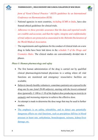 PHARMACOLOGY-I_ DRUG DISCOVERY AND CLINICAL EVALUATION OF NEW DRUGS
8 Rishita Patel_IICP
form of 'Good Clinical Practice ' (GCP) guidelines by an International
Conference on Harmonization (ICH).
 National agencies in most countries, including ICMR in India, have also
framed ethical guidelines for clinical trials.
 Adherence to these provides assurance that the data and reported results
are credible and accurate, and that the rights, integrity and confidentiality
of trial subjects are protected as enunciated in the Helsinki Declaration of
the World Medical Association.
 The requirements and regulations for the conduct of clinical trials on a new
drug in India have been laid down in the schedule Y of the Drugs and
Cosmetics Rules. The clinical studies are conventionally divided into 4
phases.
Phase I: Human pharmacology and safety
• The first human administration of the drug is carried out by qualified
clinical pharmacologists/trained physicians in a setting where all vital
functions are monitored and emergency/ resuscitative facilities are
available.
• Subjects (mostly healthy volunteers, sometimes patients) are exposed to the
drug one by one {total 20-80 subjects), starting with the lowest estimated
dose (generally 1/ 100 to 1/ 10 of the highest dose producing no toxicity in
animals) and increasing stepwise to achieve the effective dose.
• An attempt is made to determine the dose range that may be used in further
studies.
• The emphasis is on safety, tolerability, and to detect any potentially
dangerous effects on vital functions, such as precipitous fall/rise in blood
pressure or heart rate, arrhythmias, bronchospasm, seizures, kidney/liver
damage, etc.
 