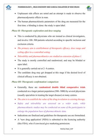 PHARMACOLOGY-I_ DRUG DISCOVERY AND CLINICAL EVALUATION OF NEW DRUGS
9 Rishita Patel_IICP
• Unpleasant side effects are noted and an attempt is made to observe the
pharmacodynamic effects in man.
• The human pharmacokinetic parameters of the drug are measured for the
first time. o blinding is done: the study is open label.
Phase II: Therapeutic exploration and dose ranging
• This is conducted by physicians who are trained as clinical investigators,
and involve 100- 500 patients selected according to specific inclusion and
exclusion criteria.
• The primary aim is establishment of therapeutic efficacy, dose range and
ceiling effect in a controlled setting.
• Tolerability and pharmacokinetics are studied as extension of phase I.
• The study is mostly controlled and randomized, and may be blinded or
open label.
• It is generally carried out at 2- 4 centres.
• The candidate drug may get dropped at this stage if the desired level of
clinical efficacy is not obtained.
Phase III: Therapeutic confirmation/ comparison
• Generally, these are randomized double blind comparative trials
conducted on a larger patient population (500- 3000) by several physicians
(usually specialists in treating the target disease) at many centres.
• The aim is to establish the value of the drug in relation to existing therapy.
• Safety and tolerability are assessed on a wider scale, while
pharmacokinetic studies may be conducted on some of the participants to
enlarge the population base of pharmacokinetic data.
• Indications are finalized and guidelines for therapeutic use are formulated.
• A “new drug application' (NDA) is submitted to the licencing authority
(like FDA), who if convinced give marketing permission.
 
