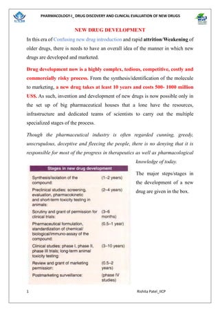 PHARMACOLOGY-I_ DRUG DISCOVERY AND CLINICAL EVALUATION OF NEW DRUGS
1 Rishita Patel_IICP
NEW DRUG DEVELOPMENT
In this era of Confusing new drug introduction and rapid attrition/Weakening of
older drugs, there is needs to have an overall idea of the manner in which new
drugs are developed and marketed.
Drug development now is a highly complex, tedious, competitive, costly and
commercially risky process. From the synthesis/identification of the molecule
to marketing, a new drug takes at least 10 years and costs 500- 1000 million
US$. As such, invention and development of new drugs is now possible only in
the set up of big pharmaceutical houses that a lone have the resources,
infrastructure and dedicated teams of scientists to carry out the multiple
specialized stages of the process.
Though the pharmaceutical industry is often regarded cunning, greedy,
unscrupulous, deceptive and fleecing the people, there is no denying that it is
responsible for most of the progress in therapeutics as well as pharmacological
knowledge of today.
The major steps/stages in
the development of a new
drug are given in the box.
 