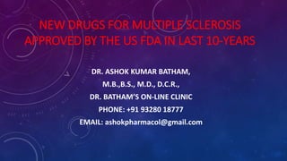 NEW DRUGS FOR MULTIPLE SCLEROSIS
APPROVED BY THE US FDA IN LAST 10-YEARS
DR. ASHOK KUMAR BATHAM,
M.B.,B.S., M.D., D.C.R.,
DR. BATHAM’S ON-LINE CLINIC
PHONE: +91 93280 18777
EMAIL: ashokpharmacol@gmail.com
 