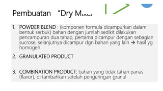 Pembuatan “Dry Mixer”
1. POWDER BLEND : (komponen formula dicampurkan dalam
bentuk serbuk) bahan dengan jumlah sedikit dilakukan
pencampuran dua tahap, pertama dicampur dengan sebagian
sucrose, selanjutnya dicampur dgn bahan yang lain  hasil yg
homogen.
2. GRANULATED PRODUCT
3. COMBINATION PRODUCT: bahan yang tidak tahan panas
(flavor), di tambahkan setelah pengeringan granul
 
