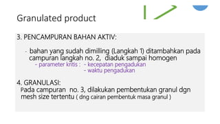 Granulated product
3. PENCAMPURAN BAHAN AKTIV:
- bahan yang sudah dimilling (Langkah 1) ditambahkan pada
campuran langkah no. 2, diaduk sampai homogen
- parameter kritis : - kecepatan pengadukan
- waktu pengadukan
4. GRANULASI:
Pada campuran no. 3, dilakukan pembentukan granul dgn
mesh size tertentu ( dng cairan pembentuk masa granul )
 