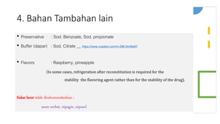 4. Bahan Tambahan lain
• Preservative : Sod. Benzoate, Sod. propionate
• Buffer (dapar) : Sod. Citrate __ https://www.cusabio.com/m-296.html#a07
• Flavors : Raspberry, pineapple
(In some cases, refrigeration after reconstitution is required for the
stability the flavoring agent rather than for the stability of the drug).
Sukar larut tidak direkomendasikan :
asam sorbat, nipagin, nipasol
 