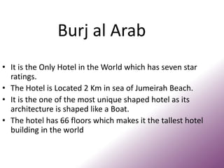 Burj al Arab
• It is the Only Hotel in the World which has seven star
ratings.
• The Hotel is Located 2 Km in sea of Jumeirah Beach.
• It is the one of the most unique shaped hotel as its
architecture is shaped like a Boat.
• The hotel has 66 floors which makes it the tallest hotel
building in the world
 