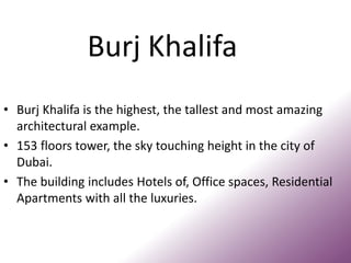 Burj Khalifa
• Burj Khalifa is the highest, the tallest and most amazing
architectural example.
• 153 floors tower, the sky touching height in the city of
Dubai.
• The building includes Hotels of, Office spaces, Residential
Apartments with all the luxuries.
 