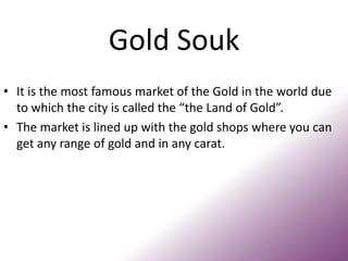 Gold Souk
• It is the most famous market of the Gold in the world due
to which the city is called the “the Land of Gold”.
• The market is lined up with the gold shops where you can
get any range of gold and in any carat.
 