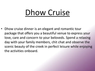 Dhow Cruise
• Dhow cruise dinner is an elegant and romantic tour
package that offers you a beautiful venue to express your
love, care and concern to your beloveds. Spend a relaxing
day with your family members, chit chat and observe the
scenic beauty of the creek in perfect leisure while enjoying
the activities onboard.
 