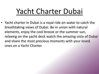 Yacht Charter Dubai
• Yacht charter in Dubai is a royal ride on water to catch the
breathtaking views of Dubai. Be in union with natural
elements, enjoy the cool breeze or the summer sun,
relaxing on the yacht deck watch the amazing vista of Dubai
and share the most precious moments with your loved
ones on a Yacht Charter.
 