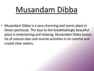 Musandam Dibba
• Musandam Dibba is a very charming and scenic place in
Oman peninsula. The tour to the breathtakingly beautiful
place is entertaining and relaxing. Musandam Dibba boasts
lot of natural sites and marine activities in its colorful and
crystal clear waters.
 