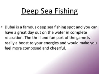 Deep Sea Fishing
• Dubai is a famous deep sea fishing spot and you can
have a great day out on the water in complete
relaxation. The thrill and fun part of the game is
really a boost to your energies and would make you
feel more composed and cheerful.
 