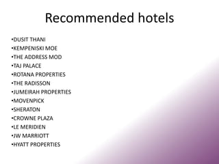 Recommended hotels
•DUSIT THANI
•KEMPENISKI MOE
•THE ADDRESS MOD
•TAJ PALACE
•ROTANA PROPERTIES
•THE RADISSON
•JUMEIRAH PROPERTIES
•MOVENPICK
•SHERATON
•CROWNE PLAZA
•LE MERIDIEN
•JW MARRIOTT
•HYATT PROPERTIES
 