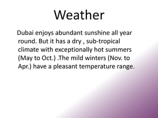 Weather
Dubai enjoys abundant sunshine all year
round. But it has a dry , sub-tropical
climate with exceptionally hot summers
(May to Oct.) .The mild winters (Nov. to
Apr.) have a pleasant temperature range.
 