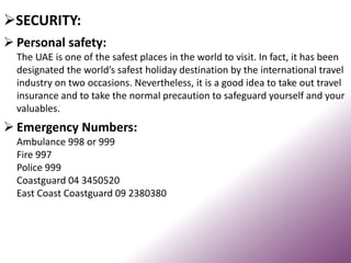 SECURITY:
 Personal safety:
The UAE is one of the safest places in the world to visit. In fact, it has been
designated the world’s safest holiday destination by the international travel
industry on two occasions. Nevertheless, it is a good idea to take out travel
insurance and to take the normal precaution to safeguard yourself and your
valuables.
 Emergency Numbers:
Ambulance 998 or 999
Fire 997
Police 999
Coastguard 04 3450520
East Coast Coastguard 09 2380380
 