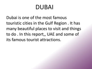 DUBAI
Dubai is one of the most famous
touristic cities in the Gulf Region . It has
many beautiful places to visit and things
to do . In this report,, UAE and some of
its famous tourist attractions.
 