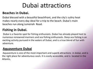 Dubai attractions
Fishing in Dubai.
Dubai is a favorite spot for fishing enthusiasts. Dubai has already played host to
numerous renowned mariners and sea fishing enthusiasts. Deep sea fishing is an
exciting activity pursued in the waters of Dubai, and is a true blend of fun with
adventure.
Aquaventure Dubai
Aquaventure is one of the most important and superb attractions in dubai, and is
the right place for adventurous souls. It is easily accessible, and is located in the
Atlantis,
Beaches in Dubai.
Dubai blessed with a beautiful beachfront, and the city's sultry heat
makes nearly every day ideal for a trip to the beach. Dubai's main
beaches run along Jumeirah Road.
 