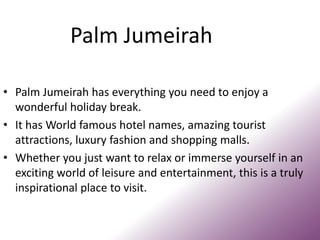 Palm Jumeirah
• Palm Jumeirah has everything you need to enjoy a
wonderful holiday break.
• It has World famous hotel names, amazing tourist
attractions, luxury fashion and shopping malls.
• Whether you just want to relax or immerse yourself in an
exciting world of leisure and entertainment, this is a truly
inspirational place to visit.
 
