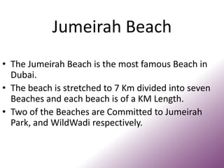 Jumeirah Beach
• The Jumeirah Beach is the most famous Beach in
Dubai.
• The beach is stretched to 7 Km divided into seven
Beaches and each beach is of a KM Length.
• Two of the Beaches are Committed to Jumeirah
Park, and WildWadi respectively.
 
