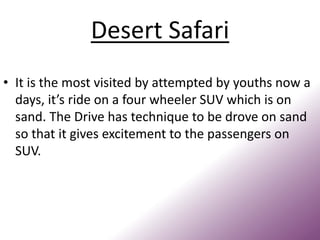 Desert Safari
• It is the most visited by attempted by youths now a
days, it’s ride on a four wheeler SUV which is on
sand. The Drive has technique to be drove on sand
so that it gives excitement to the passengers on
SUV.
 