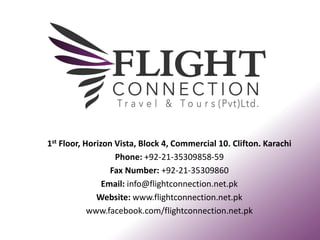 1st Floor, Horizon Vista, Block 4, Commercial 10. Clifton. Karachi
Phone: +92-21-35309858-59
Fax Number: +92-21-35309860
Email: info@flightconnection.net.pk
Website: www.flightconnection.net.pk
www.facebook.com/flightconnection.net.pk
 
