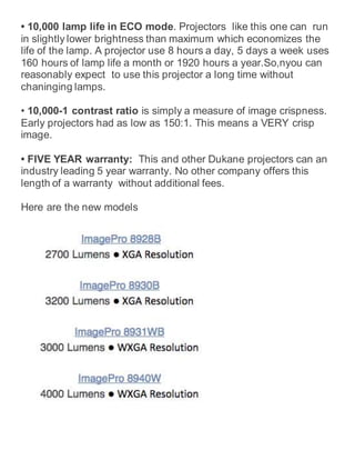• 10,000 lamp life in ECO mode. Projectors like this one can run
in slightly lower brightness than maximum which economizes the
life of the lamp. A projector use 8 hours a day, 5 days a week uses
160 hours of lamp life a month or 1920 hours a year.So,nyou can
reasonably expect to use this projector a long time without
chaninging lamps.
• 10,000-1 contrast ratio is simply a measure of image crispness.
Early projectors had as low as 150:1. This means a VERY crisp
image.
• FIVE YEAR warranty: This and other Dukane projectors can an
industry leading 5 year warranty. No other company offers this
length of a warranty without additional fees.
Here are the new models
 