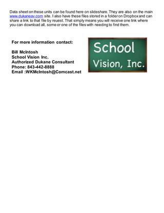 Data sheet on these units can be found here on slideshare.They are also on the main
www.dukaneav.com site. I also have these files stored in a folderon Dropboxand can
share a link to that file by reuest. That simply means you will receive one link where
you can download all, some or one of the files with needing to find them.
For more information contact:
Bill McIntosh
School Vision Inc.
Authorized Dukane Consultant
Phone: 843-442-8888
Email :WKMcIntosh@Comcast.net
 